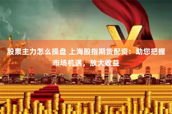 股票主力怎么操盘 上海股指期货配资：助您把握市场机遇，放大收益