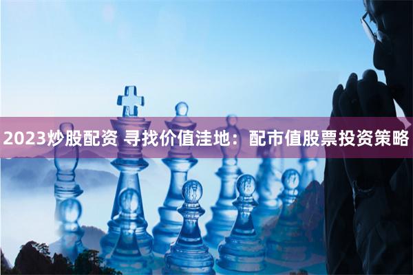 2023炒股配资 寻找价值洼地：配市值股票投资策略