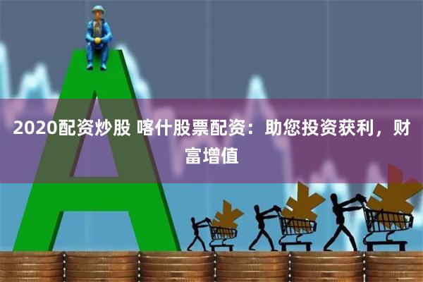 2020配资炒股 喀什股票配资：助您投资获利，财富增值