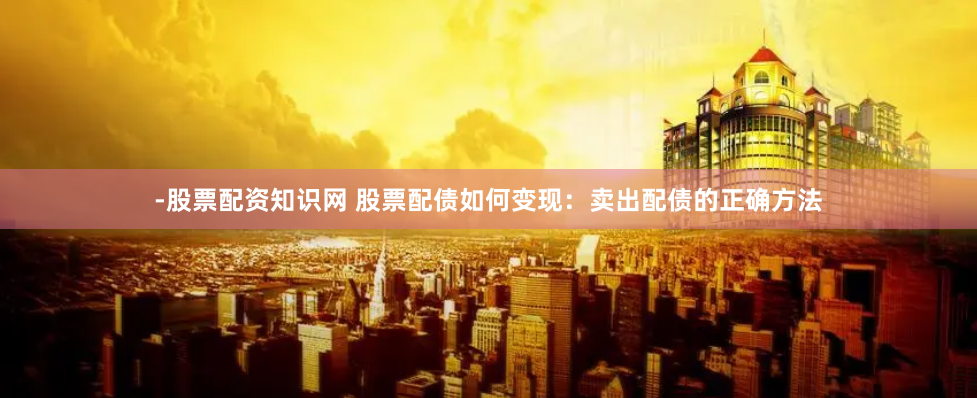 -股票配资知识网 股票配债如何变现：卖出配债的正确方法