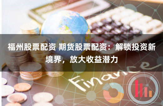 福州股票配资 期货股票配资：解锁投资新境界，放大收益潜力