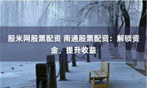股米网股票配资 南通股票配资：解锁资金，提升收益