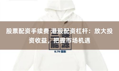 股票配资手续费 港股配资杠杆：放大投资收益，把握市场机遇