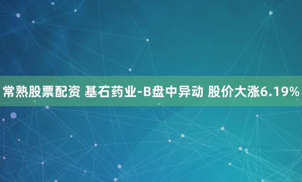 常熟股票配资 基石药业-B盘中异动 股价大涨6.19%