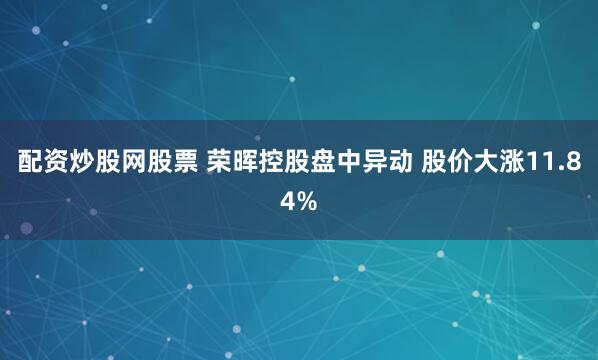 配资炒股网股票 荣晖控股盘中异动 股价大涨11.84%