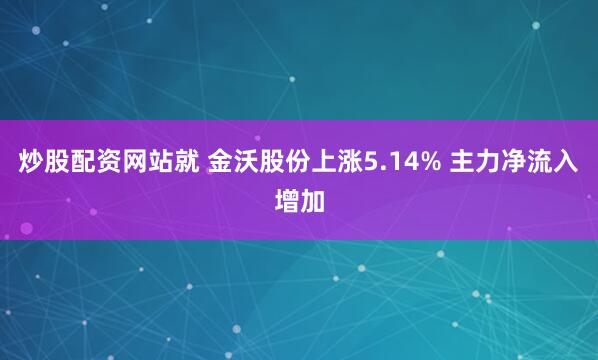 炒股配资网站就 金沃股份上涨5.14% 主力净流入增加