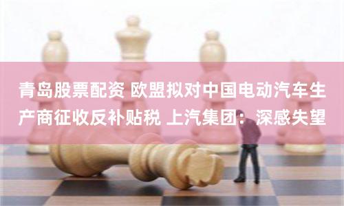 青岛股票配资 欧盟拟对中国电动汽车生产商征收反补贴税 上汽集团：深感失望