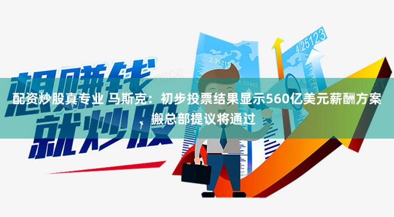 配资炒股真专业 马斯克：初步投票结果显示560亿美元薪酬方案、搬总部提议将通过