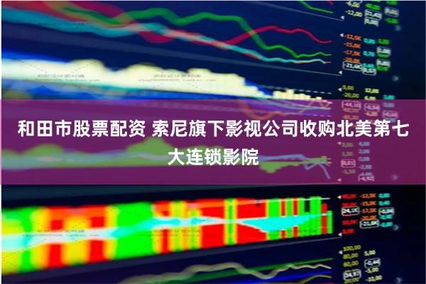 和田市股票配资 索尼旗下影视公司收购北美第七大连锁影院