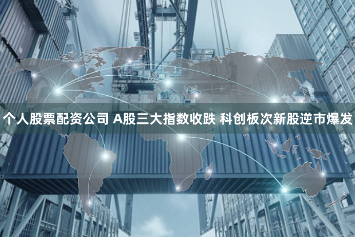 个人股票配资公司 A股三大指数收跌 科创板次新股逆市爆发