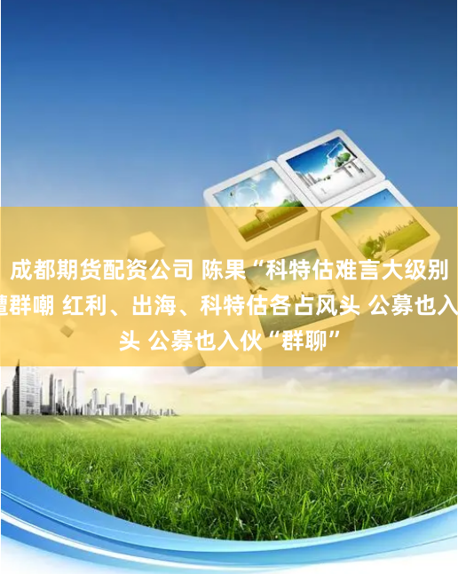 成都期货配资公司 陈果“科特估难言大级别行情”竟遭群嘲 红利、出海、科特估各占风头 公募也入伙“群聊”