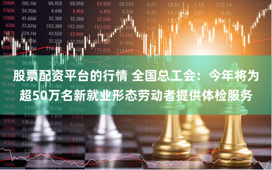 股票配资平台的行情 全国总工会：今年将为超50万名新就业形态劳动者提供体检服务