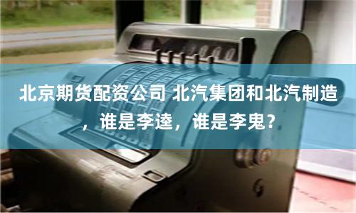北京期货配资公司 北汽集团和北汽制造，谁是李逵，谁是李鬼？