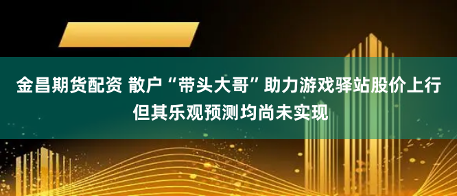 金昌期货配资 散户“带头大哥”助力游戏驿站股价上行 但其乐观预测均尚未实现