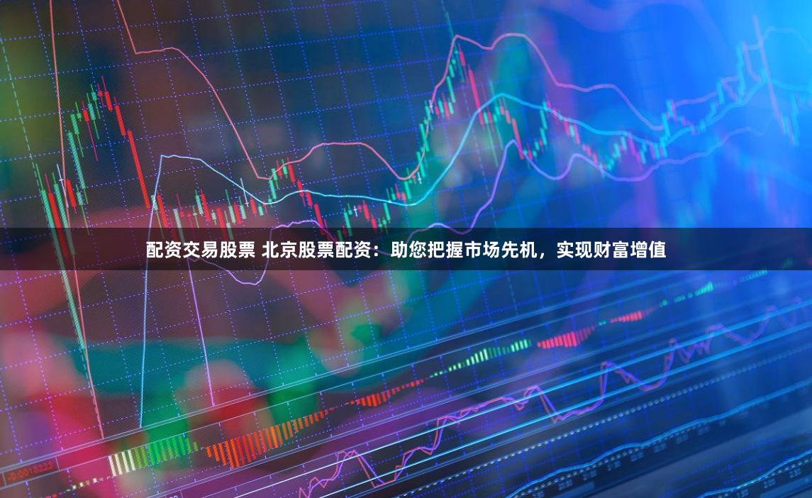 配资交易股票 北京股票配资：助您把握市场先机，实现财富增值
