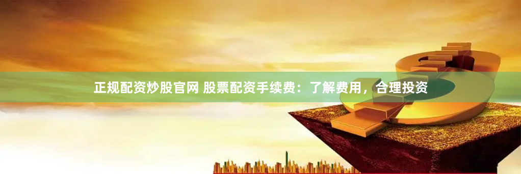 正规配资炒股官网 股票配资手续费：了解费用，合理投资