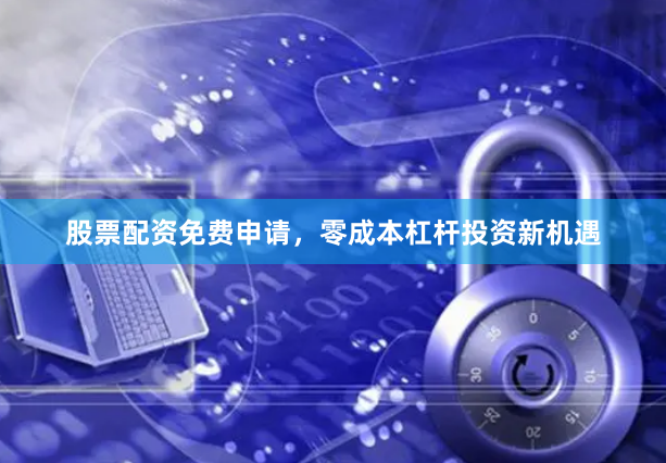 股票配资免费申请，零成本杠杆投资新机遇