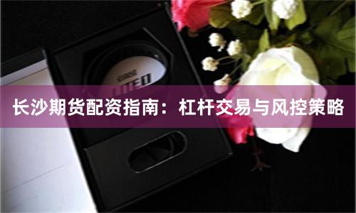长沙期货配资指南：杠杆交易与风控策略